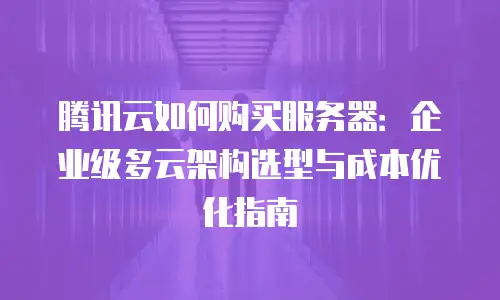 腾讯云如何购买服务器：企业级多云架构选型与成本优化指南