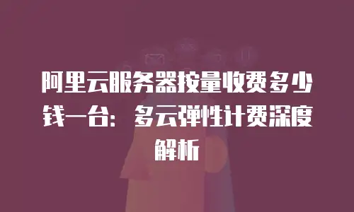 阿里云服务器按量收费多少钱一台：多云弹性计费深度解析