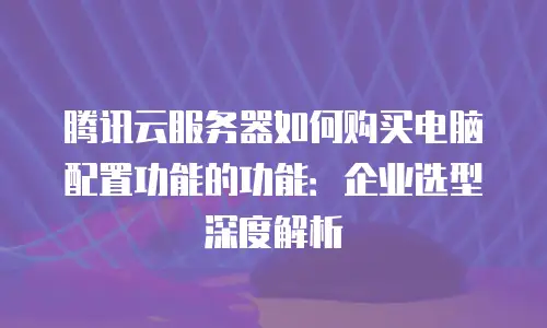 腾讯云服务器如何购买电脑配置功能的功能：企业选型深度解析