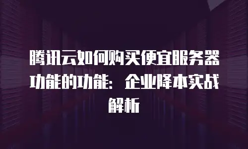 腾讯云如何购买便宜服务器功能的功能：企业降本实战解析