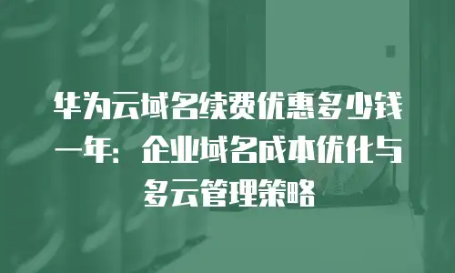华为云域名续费优惠多少钱一年：企业域名成本优化与多云管理策略