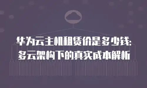 华为云主机租赁价是多少钱：多云架构下的真实成本解析