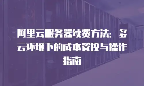 阿里云服务器续费方法：多云环境下的成本管控与操作指南