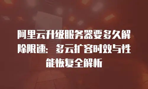 阿里云升级服务器要多久解除限速：多云扩容时效与性能恢复全解析