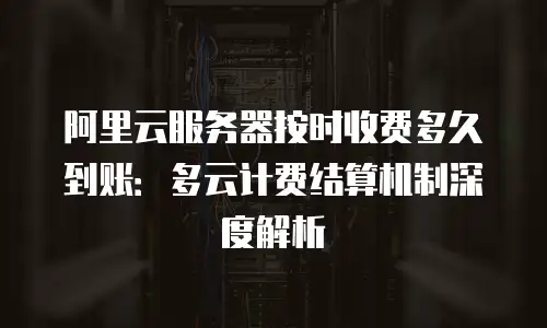 阿里云服务器按时收费多久到账：多云计费结算机制深度解析