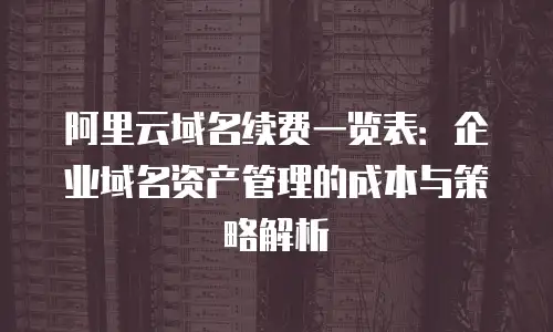 阿里云域名续费一览表：企业域名资产管理的成本与策略解析