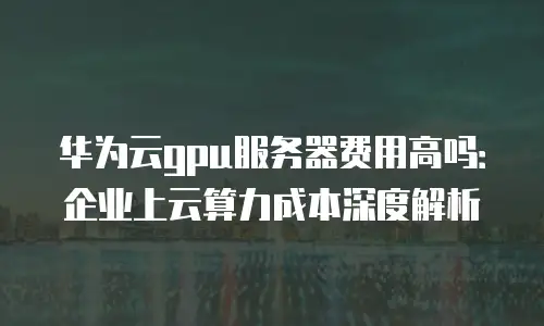 华为云gpu服务器费用高吗：企业上云算力成本深度解析