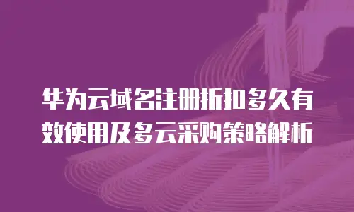 华为云域名注册折扣多久有效使用及多云采购策略解析