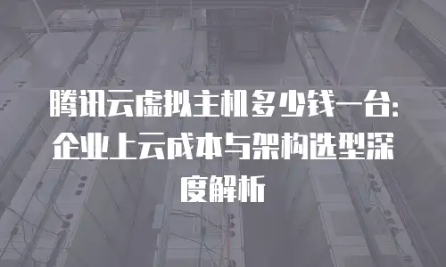 腾讯云虚拟主机多少钱一台：企业上云成本与架构选型深度解析