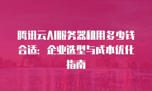 腾讯云AI服务器租用多少钱合适：企业选型与成本优化指南