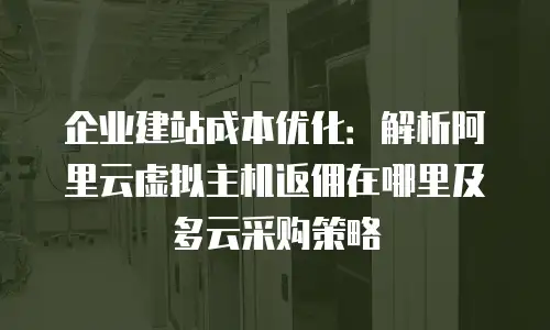 企业建站成本优化：解析阿里云虚拟主机返佣在哪里及多云采购策略