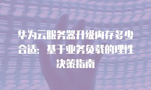 华为云服务器升级内存多少合适：基于业务负载的理性决策指南