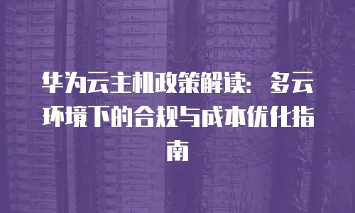 华为云主机政策解读：多云环境下的合规与成本优化指南