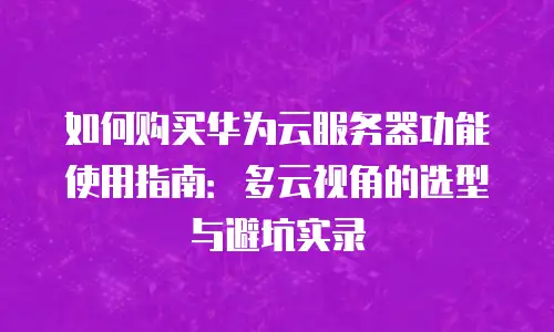 如何购买华为云服务器功能使用指南：多云视角的选型与避坑实录