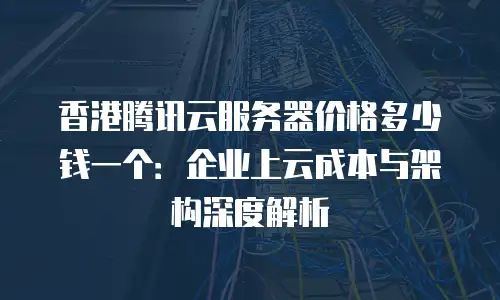 香港腾讯云服务器价格多少钱一个：企业上云成本与架构深度解析