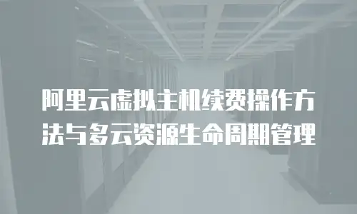 阿里云虚拟主机续费操作方法与多云资源生命周期管理