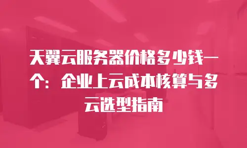 天翼云服务器价格多少钱一个：企业上云成本核算与多云选型指南