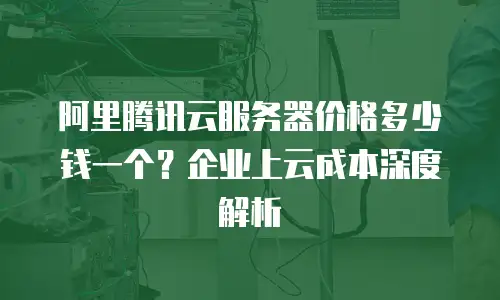 阿里腾讯云服务器价格多少钱一个？企业上云成本深度解析