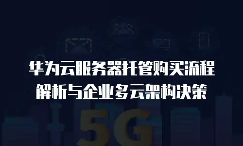 华为云服务器托管购买流程解析与企业多云架构决策