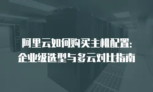 阿里云如何购买主机配置：企业级选型与多云对比指南