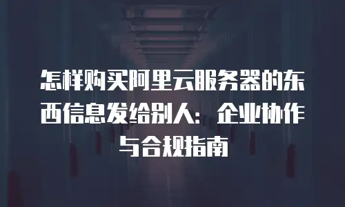 怎样购买阿里云服务器的东西信息发给别人：企业协作与合规指南