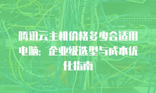 腾讯云主机价格多少合适用电脑：企业级选型与成本优化指南