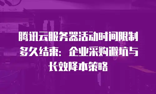 腾讯云服务器活动时间限制多久结束：企业采购避坑与长效降本策略