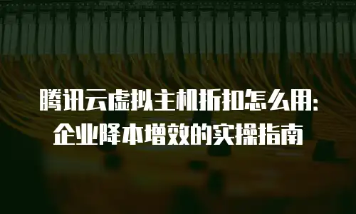 腾讯云虚拟主机折扣怎么用：企业降本增效的实操指南