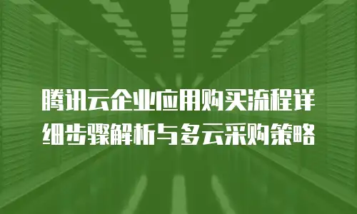 腾讯云企业应用购买流程详细步骤解析与多云采购策略