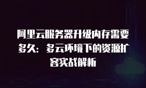 阿里云服务器升级内存需要多久：多云环境下的资源扩容实战解析