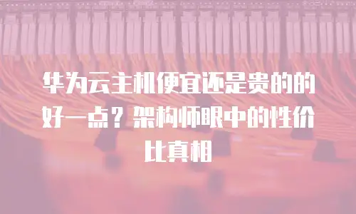 华为云主机便宜还是贵的的好一点？架构师眼中的性价比真相
