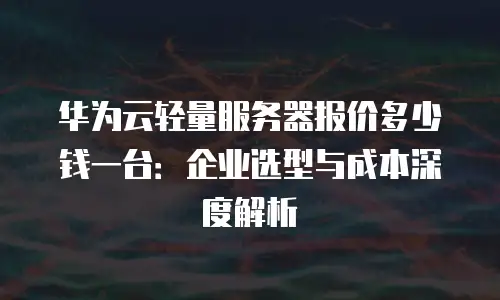 华为云轻量服务器报价多少钱一台：企业选型与成本深度解析