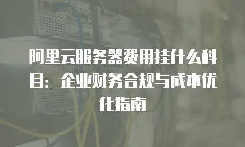 阿里云服务器费用挂什么科目：企业财务合规与成本优化指南