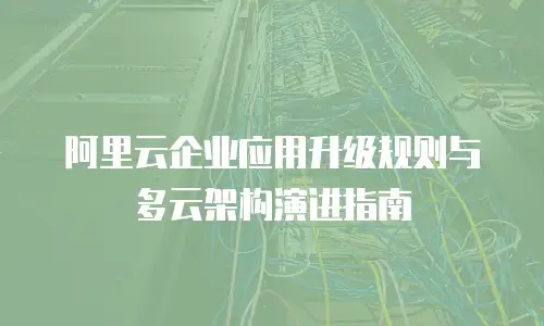 阿里云企业应用升级规则与多云架构演进指南