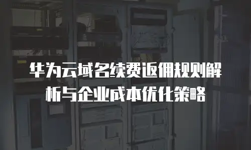 华为云域名续费返佣规则解析与企业成本优化策略
