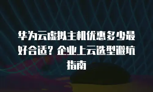 华为云虚拟主机优惠多少最好合适？企业上云选型避坑指南