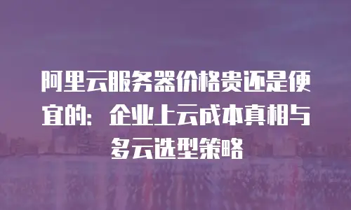 阿里云服务器价格贵还是便宜的：企业上云成本真相与多云选型策略