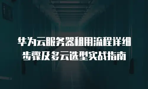 华为云服务器租用流程详细步骤及多云选型实战指南