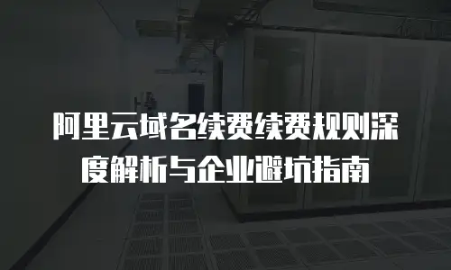 阿里云域名续费续费规则深度解析与企业避坑指南