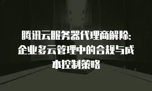 腾讯云服务器代理商解除：企业多云管理中的合规与成本控制策略