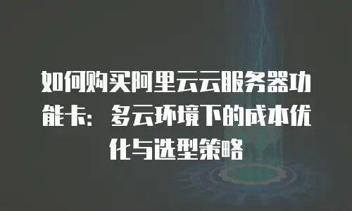 如何购买阿里云云服务器功能卡：多云环境下的成本优化与选型策略