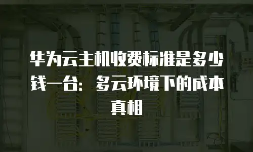 华为云主机收费标准是多少钱一台：多云环境下的成本真相
