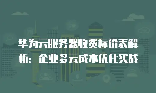 华为云服务器收费标价表解析：企业多云成本优化实战