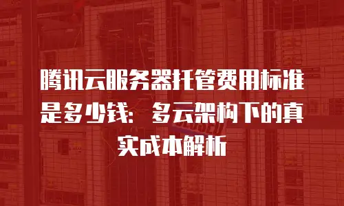 腾讯云服务器托管费用标准是多少钱：多云架构下的真实成本解析