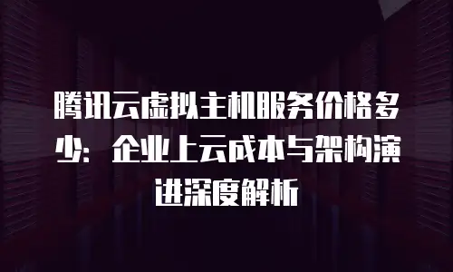 腾讯云虚拟主机服务价格多少：企业上云成本与架构演进深度解析