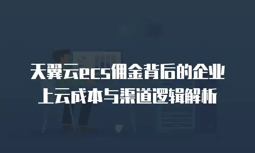 天翼云ecs佣金背后的企业上云成本与渠道逻辑解析