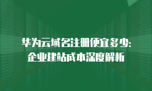 华为云域名注册便宜多少：企业建站成本深度解析