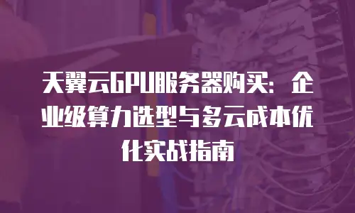 天翼云GPU服务器购买：企业级算力选型与多云成本优化实战指南
