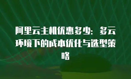 阿里云主机优惠多少：多云环境下的成本优化与选型策略