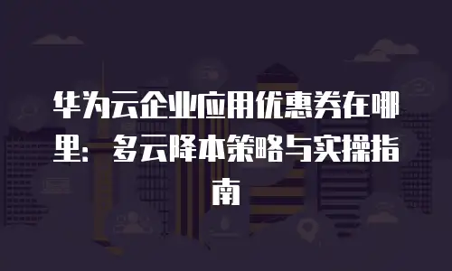 华为云企业应用优惠券在哪里：多云降本策略与实操指南